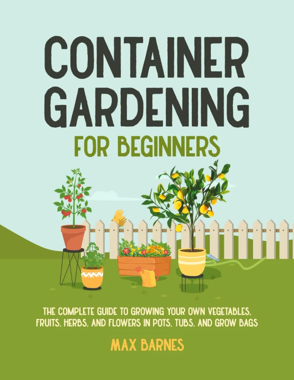 Container Gardening for Beginners: The Complete Guide to Growing Your Own Vegetables, Fruits, Herbs, and Flowers in Pots, Tubs, and Grow Bags